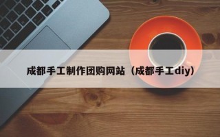 泰兴成都手工制作团购网站（成都手工diy）