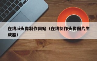 泰兴在线ai头像制作网站（在线制作头像图片生成器）